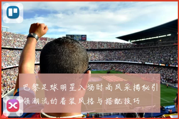 巴黎足球明星入场时尚风采揭秘引领潮流的着装风格与搭配技巧