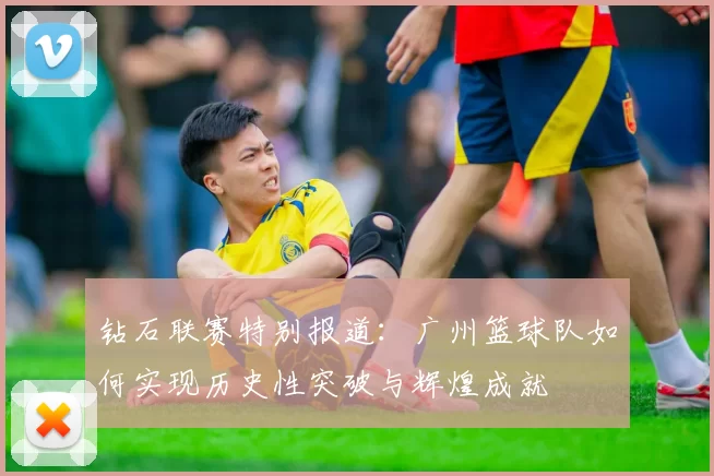 钻石联赛特别报道：广州篮球队如何实现历史性突破与辉煌成就