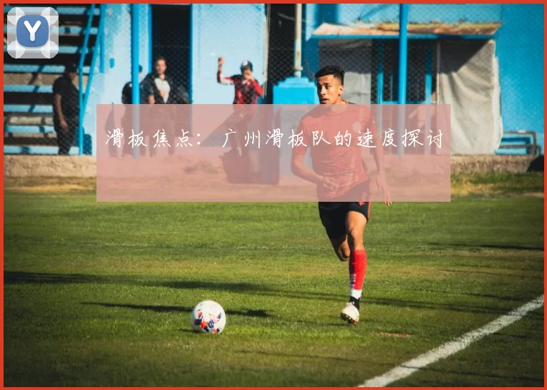 滑板焦点：广州滑板队的速度探讨