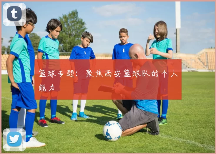 篮球专题：聚焦西安篮球队的个人能力