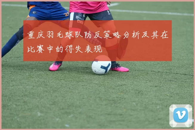 重庆羽毛球队防反策略分析及其在比赛中的得失表现