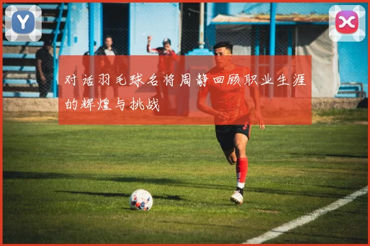 对话羽毛球名将周静回顾职业生涯的辉煌与挑战