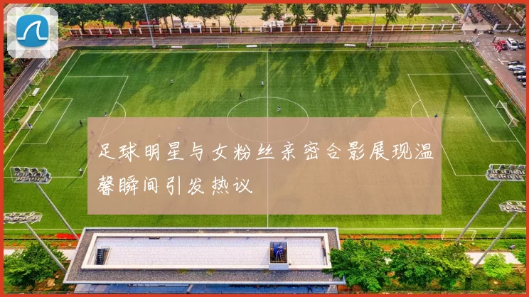 足球明星与女粉丝亲密合影展现温馨瞬间引发热议