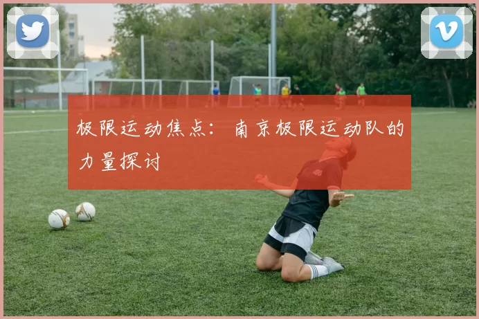 极限运动焦点：南京极限运动队的力量探讨