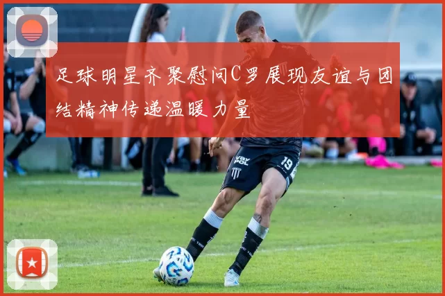 足球明星齐聚慰问C罗展现友谊与团结精神传递温暖力量