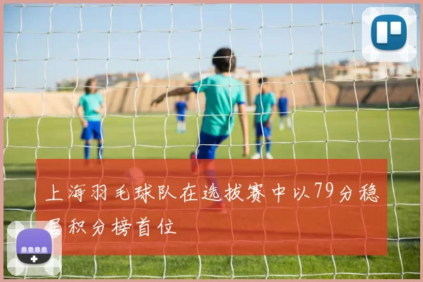 上海羽毛球队在选拔赛中以79分稳居积分榜首位