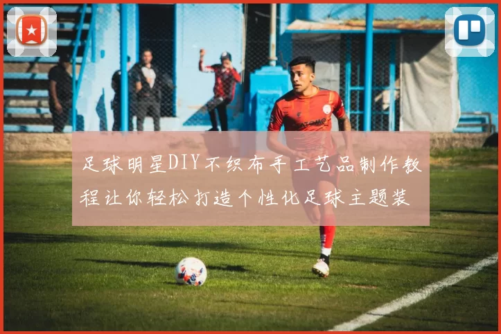 足球明星DIY不织布手工艺品制作教程让你轻松打造个性化足球主题装饰
