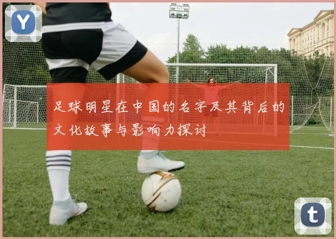 足球明星在中国的名字及其背后的文化故事与影响力探讨