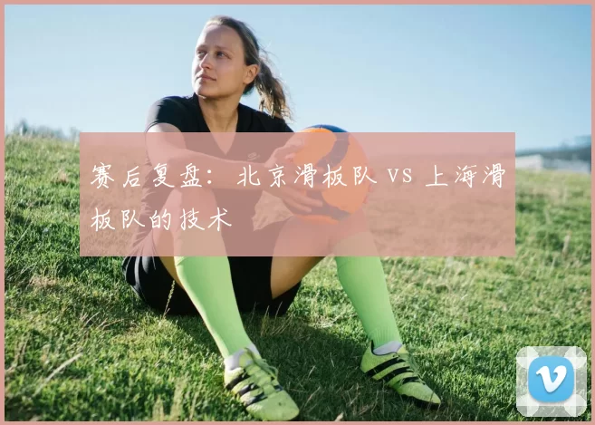 赛后复盘：北京滑板队 vs 上海滑板队的技术